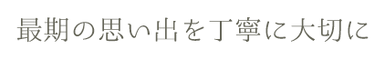 最期の思い出を丁寧に大切に